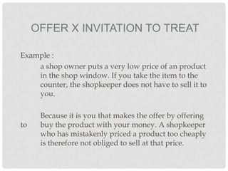 OFFER X INVITATION TO TREAT
Example :
a shop owner puts a very low price of an product
in the shop window. If you take the item to the
counter, the shopkeeper does not have to sell it to
you.

to

Because it is you that makes the offer by offering
buy the product with your money. A shopkeeper
who has mistakenly priced a product too cheaply
is therefore not obliged to sell at that price.

 