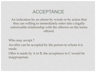 ACCEPTANCE
An indication by an oferee by words or by action that
they are willing to immediately enter into a legally
enforceable relationship with the offerror on the terms
offered.
Who may accept ?
An offer can be accepted by the person to whom it is
made.
Offer is made by A to B, the acceptance to C would be
inappropriate.

 