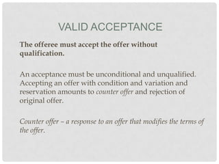 VALID ACCEPTANCE
The offeree must accept the offer without
qualification.
An acceptance must be unconditional and unqualified.
Accepting an offer with condition and variation and
reservation amounts to counter offer and rejection of
original offer.
Counter offer – a response to an offer that modifies the terms of
the offer.

 