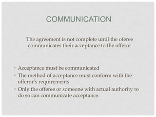 COMMUNICATION
The agreement is not complete until the oferee
communicates their acceptance to the offeror

• Acceptance must be communicated
• The method of acceptance must conform with the
offeror’s requirements
• Only the offeree or someone with actual authority to
do so can communicate acceptance.

 