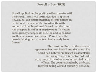 Powell v Lee (1908)
Powell applied for the position of headmaster with
the school. The school board decided to appoint
Powell, but did not immediately inform him of the
decision. A member of the board, without the
authority of the board, told Powell that the board
had accepted his offer of employment. The board
subsequently changed its decision and appointed
another person as headmaster. Powell sued the
board claiming that a contract had already been
formed.
The court decided that there was no
agreement between Powell and the board. The
board had not communicated its acceptance
and an agreement is nor formed until
acceptance of the offer is communicated to the
offeror. The communication by the board
member acting without authority is invalid.

 