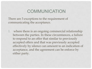 COMMUNICATION
There are 3 exceptions to the requirement of
communicating the acceptance.
1. where there is an ongoing commercial relationship
between the parties. In these circumtances, a failure
to respond to an offer that similar to previously
accepted offers and that was previously accepted
effectively by silence can amount to an indication of
acceptance, and the agreement can be enforce by
either party.

 