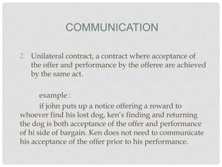 COMMUNICATION
2. Unilateral contract, a contract where acceptance of
the offer and performance by the offeree are achieved
by the same act.
example :
if john puts up a notice offering a reward to
whoever find his lost dog, ken’s finding and returning
the dog is both acceptance of the offer and performance
of hi side of bargain. Ken does not need to communicate
his acceptance of the offer prior to his performance.

 