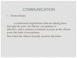 COMMUNICATION
3. Postral Rules

a contractual negotiations that are taking place
through the post. An offeree’s acceptance is
effective, and a contract is formed, as soon as the offeree
posts the letter of acceptance.
Not when the offeror actually receives the letter.

 