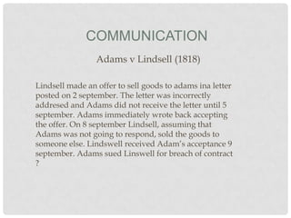 COMMUNICATION
Adams v Lindsell (1818)
Lindsell made an offer to sell goods to adams ina letter
posted on 2 september. The letter was incorrectly
addresed and Adams did not receive the letter until 5
september. Adams immediately wrote back accepting
the offer. On 8 september Lindsell, assuming that
Adams was not going to respond, sold the goods to
someone else. Lindswell received Adam’s acceptance 9
september. Adams sued Linswell for breach of contract
?

 