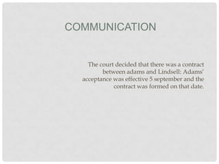 COMMUNICATION

The court decided that there was a contract
between adams and Lindsell: Adams’
acceptance was effective 5 september and the
contract was formed on that date.

 