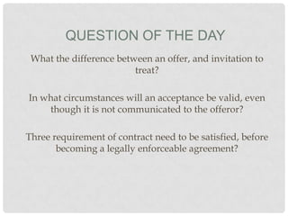 QUESTION OF THE DAY
What the difference between an offer, and invitation to
treat?
In what circumstances will an acceptance be valid, even
though it is not communicated to the offeror?

Three requirement of contract need to be satisfied, before
becoming a legally enforceable agreement?

 