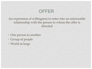 OFFER
An expression of willingness to enter into an enforceable
relationship with the person to whom the offer is
directed
• One person to another
• Group of people
• World at large

 