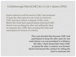 Goldsborough Mort [GMC] & Co Ltd v Quinn (1910)
Quinn offered to sell his land to GMC and promised
to keep the offer open for one week in return for
GMC paying to Quinn a deposit of fifty cents.
Before the week had expired Quinn informed GMC
that he was revoking his offer and selling the land
to someone else. GMC then accepted the offer and
sued Quinn for breach of contract.
The court decided that because GMC had
paid Quinn to keep his offer open for one
week Quinn was not permitted to withdraw
the offer, which meant that when GMC
accepted the offer a contract was formed.
Quinn had breach the contract by selling the
land to someone else

 