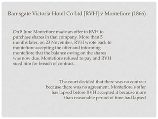 Ramsgate Victoria Hotel Co Ltd [RVH] v Montefiore (1866)
On 8 June Montefiore made an offer to RVH to
purchase shares in that company. More than 5
months later, on 23 November, RVH wrote back to
montefiore accepting the offer and informing
montefiore that the balance owing on the shares
was now due. Montefiore refused to pay and RVH
sued him for breach of contract.

The court decided that there was no contract
because there was no agreement. Montefiore’s offer
has lapsed before RVH accepted it because more
than reasonable period of time had lapsed

 