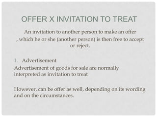 OFFER X INVITATION TO TREAT
An invitation to another person to make an offer
, which he or she (another person) is then free to accept
or reject.
1. Advertisement
Advertisement of goods for sale are normally
interpreted as invitation to treat
However, can be offer as well, depending on its wording
and on the circumstances.

 