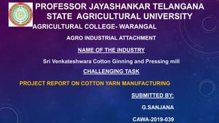 PROFESSOR JAYASHANKAR TELANGANA
STATE AGRICULTURAL UNIVERSITY
AGRICULTURAL COLLEGE- WARANGAL
AGRO INDUSTRIAL ATTACHMENT
NAME OF THE INDUSTRY
Sri Venkateshwara Cotton Ginning and Pressing mill
CHALLENGING TASK
PROJECT REPORT ON COTTON YARN MANUFACTURING
SUBMITTED BY:
G.SANJANA
CAWA-2019-039
 
