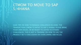 LTMOM TO MOVE TO SAP
S/4HANA
GAIN TIPS ON HOW TO MANAGE CHALLENGES IN USING THE
TRANSACTION LTMOM TO MOVE TO SAP S/4HANA. PLEASE BRING
YOUR OWN ISSUES, OR BE READY TO LISTEN TO OTHERS’
CHALLENGES. THIS IS NOT A TRAINING ON HOW TO USE THE
PRODUCT BUT A DISCUSSION ON OVERCOMING OBSTACLES.
 