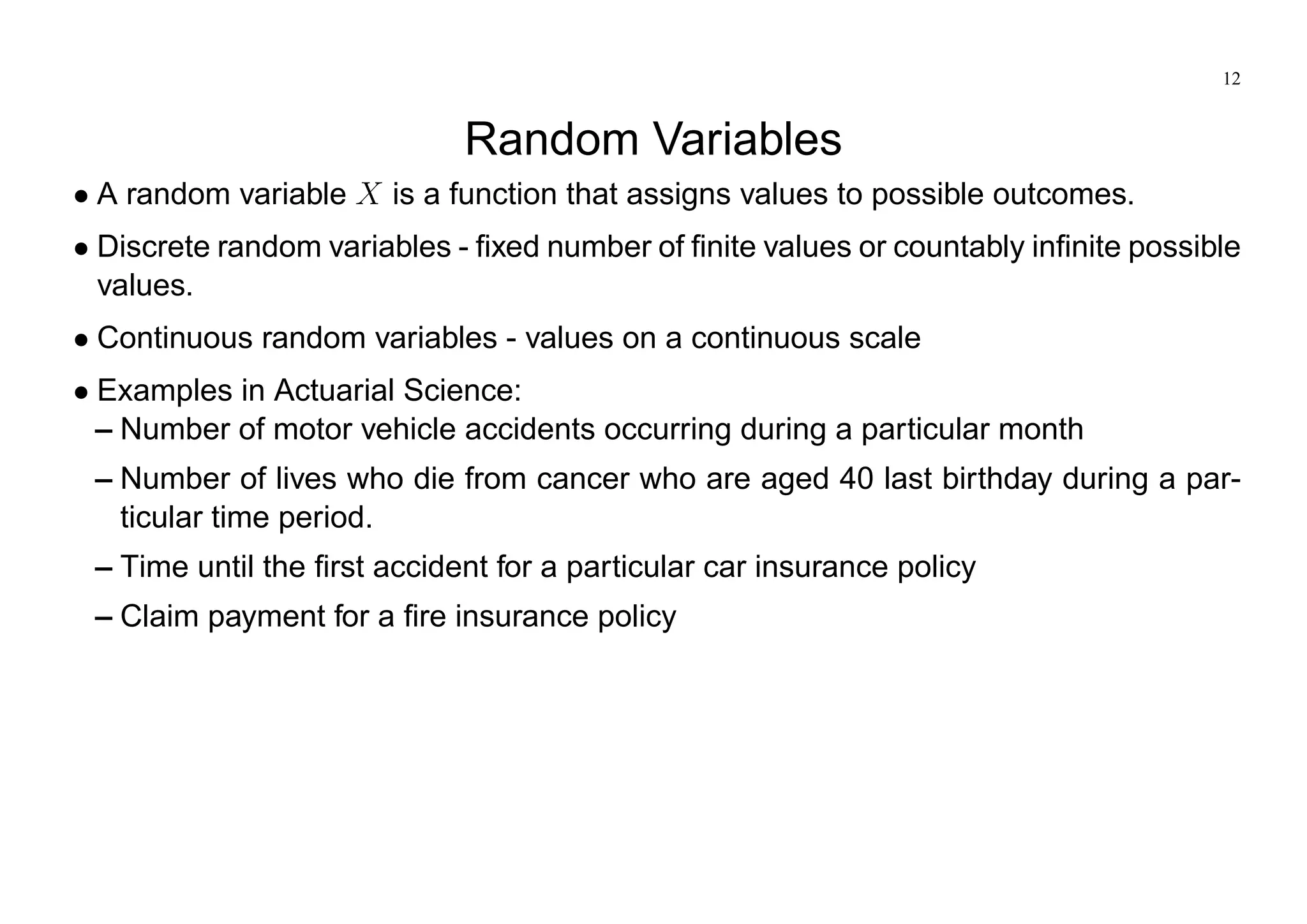 12
Random Variables
A random variable X is a function that assigns values to possible outcomes.
Discrete random variables - fixed number of finite values or countably infinite possible
values.
Continuous random variables - values on a continuous scale
Examples in Actuarial Science:
– Number of motor vehicle accidents occurring during a particular month
– Number of lives who die from cancer who are aged 40 last birthday during a par-
ticular time period.
– Time until the first accident for a particular car insurance policy
– Claim payment for a fire insurance policy
 