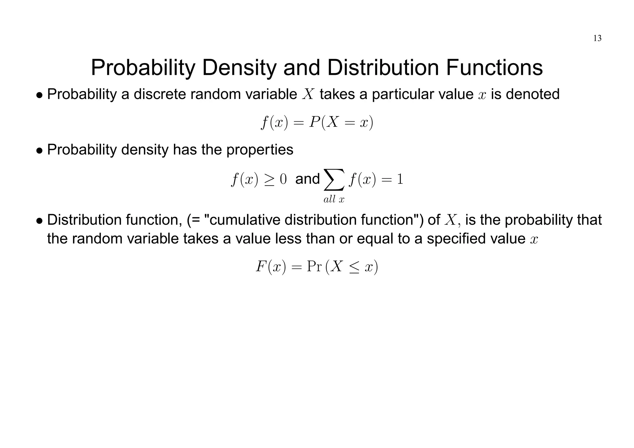 13
Probability Density and Distribution Functions
Probability a discrete random variable X takes a particular value x is denoted
f(x) = P(X = x)
Probability density has the properties
f(x) 0 and
X
all x
f(x) = 1
Distribution function, (= "cumulative distribution function") of X; is the probability that
the random variable takes a value less than or equal to a specified value x
F(x) = Pr (X x)
 