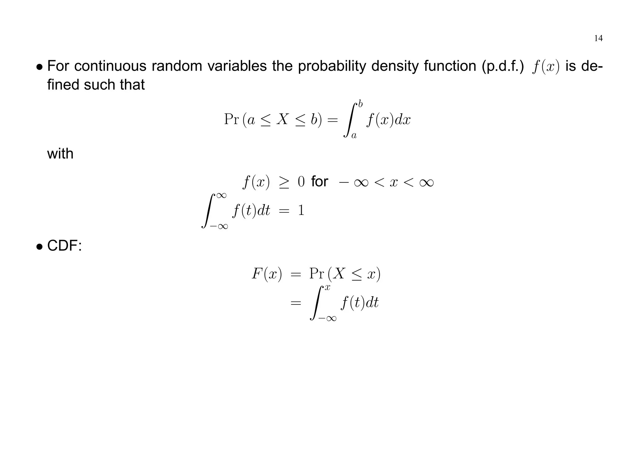 14
For continuous random variables the probability density function (p.d.f.) f(x) is de-
fined such that
Pr (a X b) =
Z b
a
f(x)dx
with
f(x) 0 for 1 < x < 1
Z 1
1
f(t)dt = 1
CDF:
F(x) = Pr (X x)
=
Z x
1
f(t)dt
 