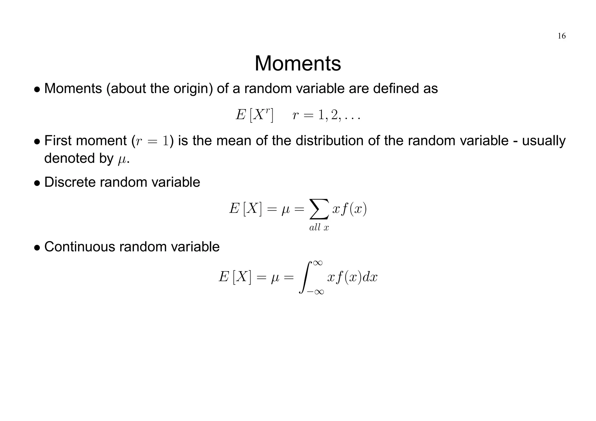 16
Moments
Moments (about the origin) of a random variable are defined as
E [Xr
] r = 1; 2; : : :
First moment (r = 1) is the mean of the distribution of the random variable - usually
denoted by .
Discrete random variable
E [X] = =
X
all x
xf(x)
Continuous random variable
E [X] = =
Z 1
1
xf(x)dx
 