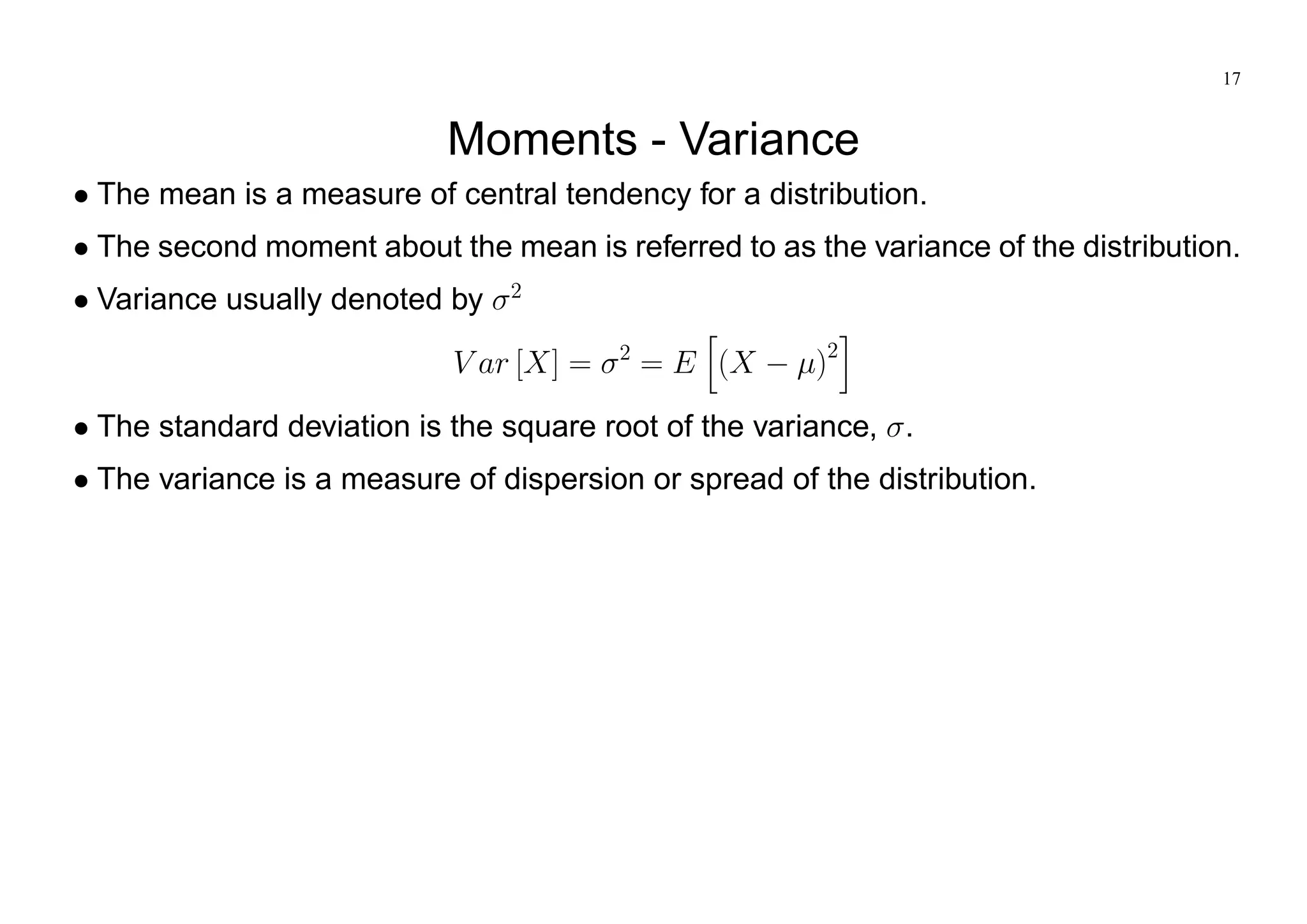 17
Moments - Variance
The mean is a measure of central tendency for a distribution.
The second moment about the mean is referred to as the variance of the distribution.
Variance usually denoted by 2
V ar [X] = 2
= E
h
(X )2
i
The standard deviation is the square root of the variance, .
The variance is a measure of dispersion or spread of the distribution.
 