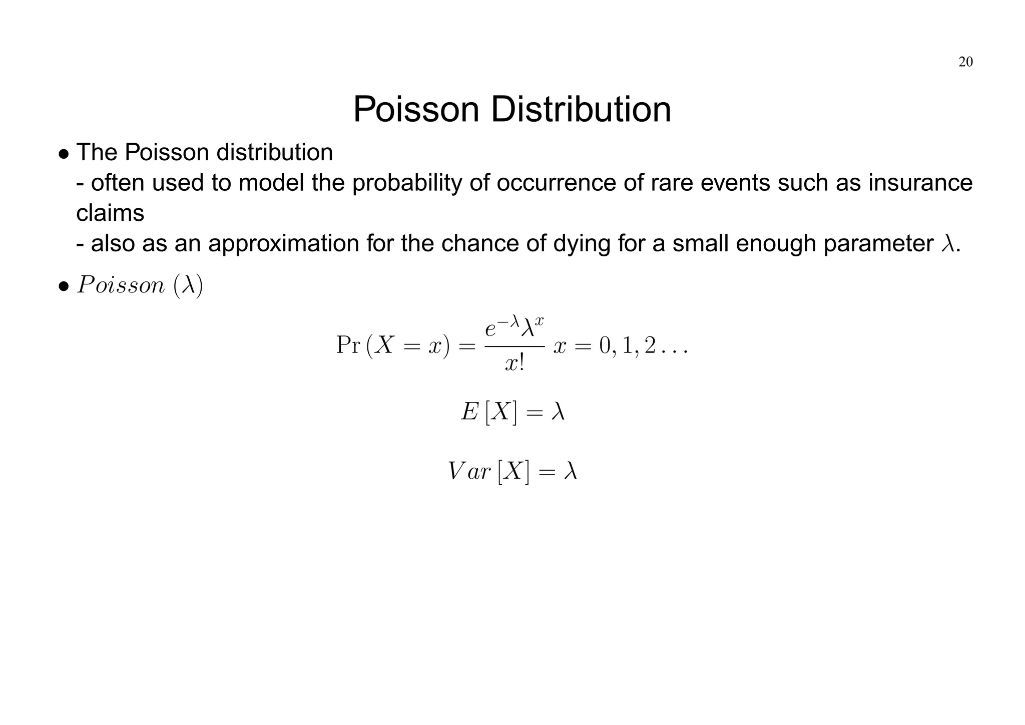 20
Poisson Distribution
The Poisson distribution
- often used to model the probability of occurrence of rare events such as insurance
claims
- also as an approximation for the chance of dying for a small enough parameter .
Poisson ( )
Pr (X = x) =
e x
x!
x = 0; 1; 2 : : :
E [X] =
V ar [X] =
 