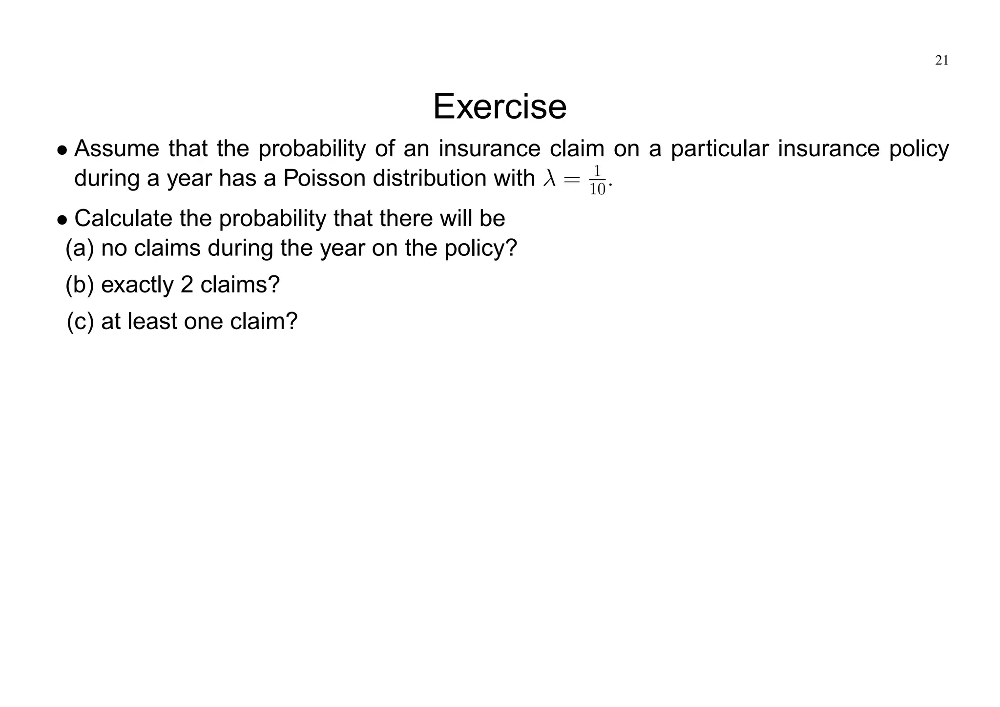 21
Exercise
Assume that the probability of an insurance claim on a particular insurance policy
during a year has a Poisson distribution with = 1
10:
Calculate the probability that there will be
(a) no claims during the year on the policy?
(b) exactly 2 claims?
(c) at least one claim?
 
