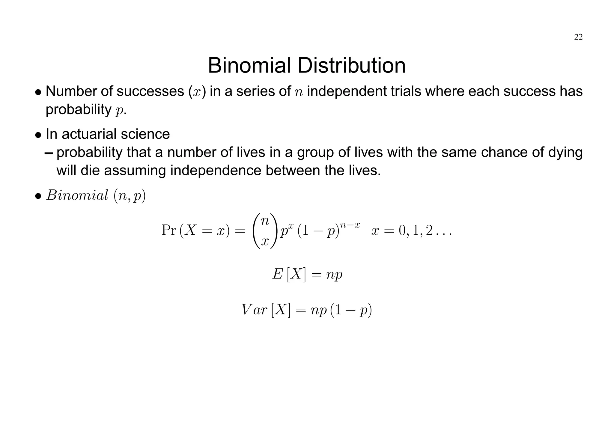 22
Binomial Distribution
Number of successes (x) in a series of n independent trials where each success has
probability p.
In actuarial science
– probability that a number of lives in a group of lives with the same chance of dying
will die assuming independence between the lives.
Binomial (n; p)
Pr (X = x) =
n
x
px
(1 p)n x
x = 0; 1; 2 : : :
E [X] = np
V ar [X] = np (1 p)
 