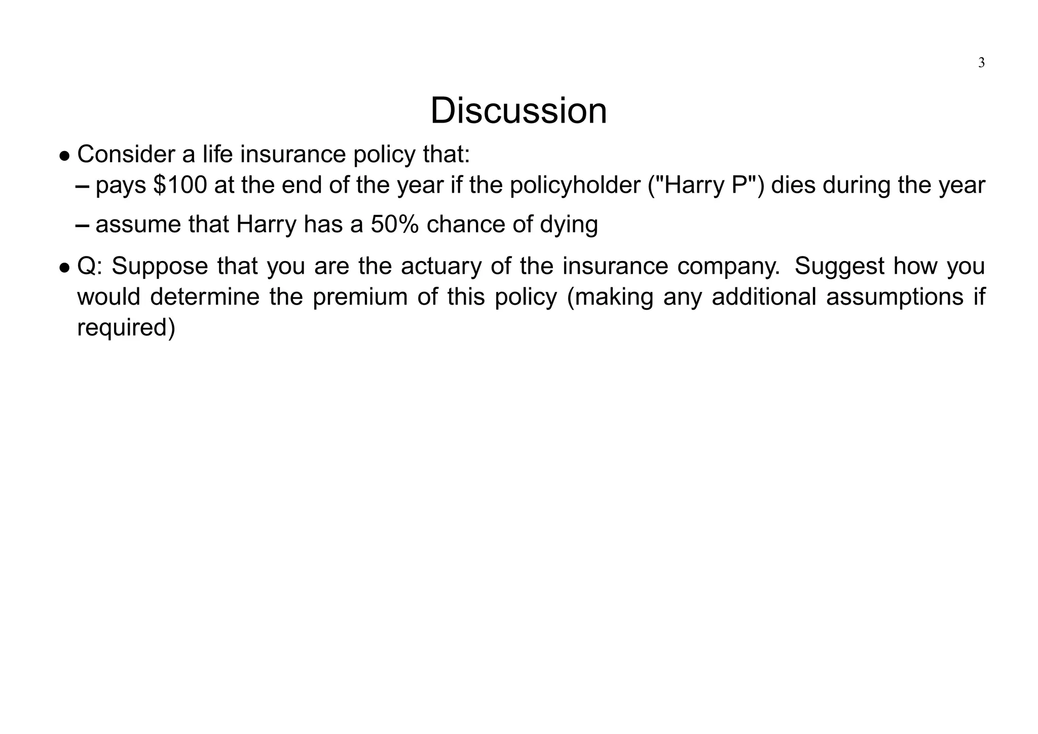 3
Discussion
Consider a life insurance policy that:
– pays $100 at the end of the year if the policyholder ("Harry P") dies during the year
– assume that Harry has a 50% chance of dying
Q: Suppose that you are the actuary of the insurance company. Suggest how you
would determine the premium of this policy (making any additional assumptions if
required)
 
