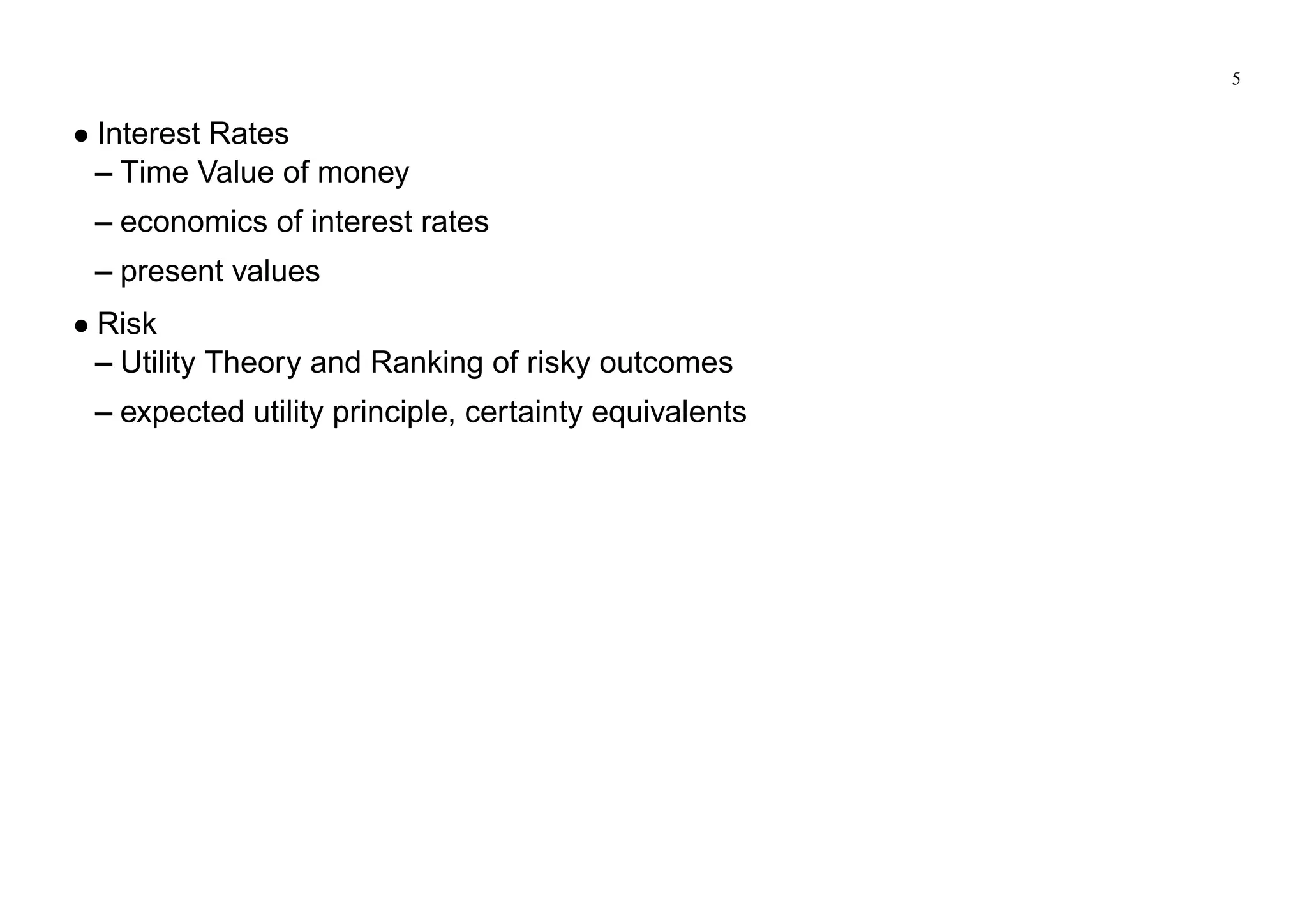 5
Interest Rates
– Time Value of money
– economics of interest rates
– present values
Risk
– Utility Theory and Ranking of risky outcomes
– expected utility principle, certainty equivalents
 