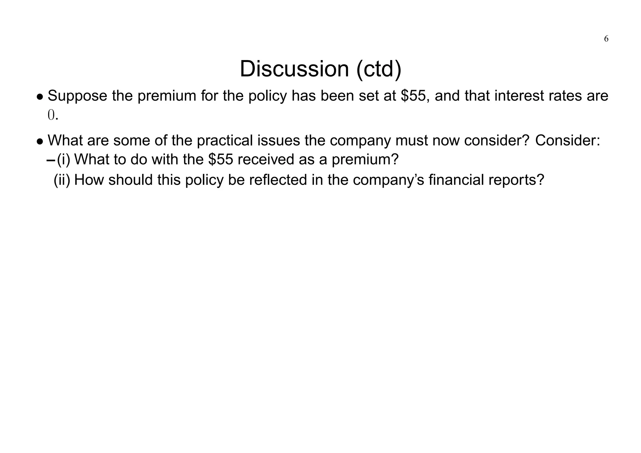 6
Discussion (ctd)
Suppose the premium for the policy has been set at $55, and that interest rates are
0.
What are some of the practical issues the company must now consider? Consider:
–(i) What to do with the $55 received as a premium?
(ii) How should this policy be reflected in the company’s financial reports?
 