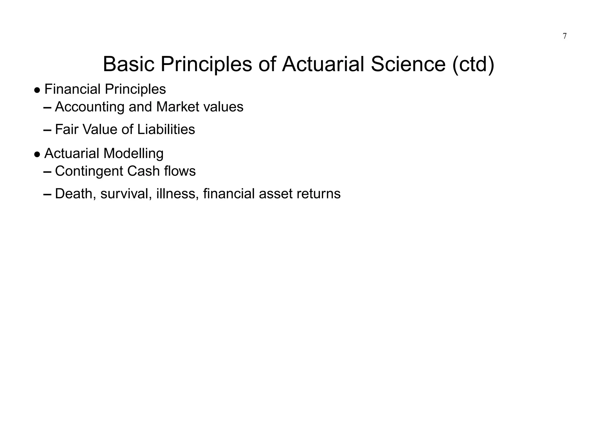 7
Basic Principles of Actuarial Science (ctd)
Financial Principles
– Accounting and Market values
– Fair Value of Liabilities
Actuarial Modelling
– Contingent Cash flows
– Death, survival, illness, financial asset returns
 