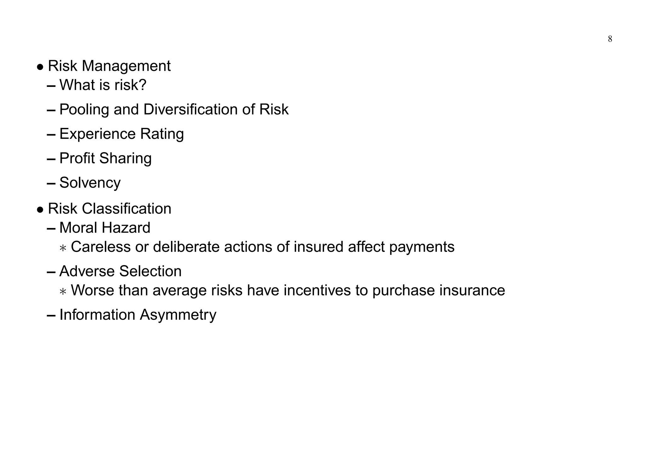8
Risk Management
– What is risk?
– Pooling and Diversification of Risk
– Experience Rating
– Profit Sharing
– Solvency
Risk Classification
– Moral Hazard
Careless or deliberate actions of insured affect payments
– Adverse Selection
Worse than average risks have incentives to purchase insurance
– Information Asymmetry
 