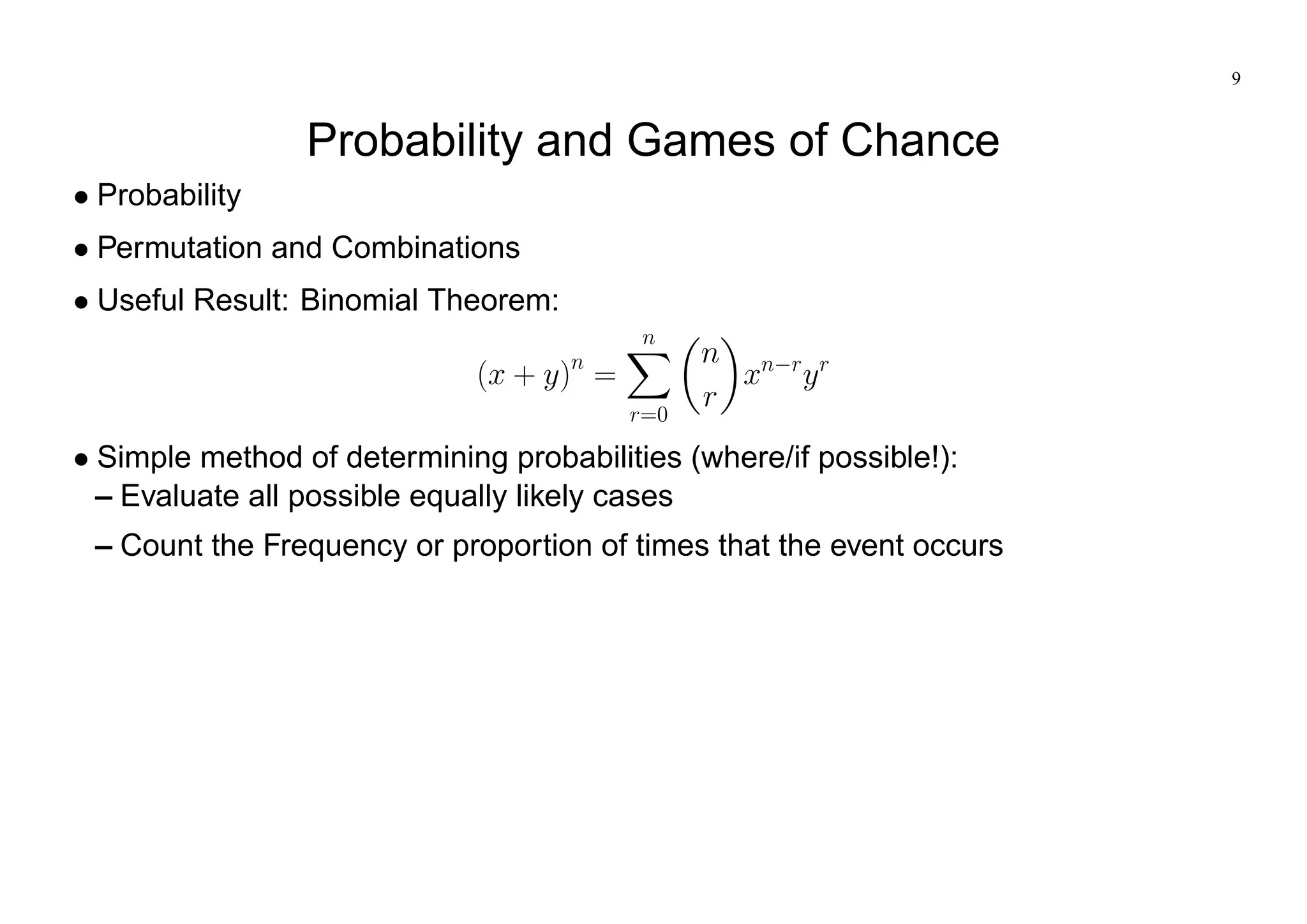 9
Probability and Games of Chance
Probability
Permutation and Combinations
Useful Result: Binomial Theorem:
(x + y)n
=
n
X
r=0
n
r
xn r
yr
Simple method of determining probabilities (where/if possible!):
– Evaluate all possible equally likely cases
– Count the Frequency or proportion of times that the event occurs
 