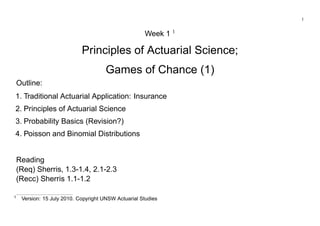 1
Week 1 1
Principles of Actuarial Science;
Games of Chance (1)
Outline:
1. Traditional Actuarial Application: Insurance
2. Principles of Actuarial Science
3. Probability Basics (Revision?)
4. Poisson and Binomial Distributions
Reading
(Req) Sherris, 1.3-1.4, 2.1-2.3
(Recc) Sherris 1.1-1.2
1
Version: 15 July 2010. Copyright UNSW Actuarial Studies
 