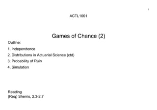 1
ACTL1001
Games of Chance (2)
Outline:
1. Independence
2. Distributions in Actuarial Science (ctd)
3. Probability of Ruin
4. Simulation
Reading
(Req) Sherris, 2.3-2.7
 