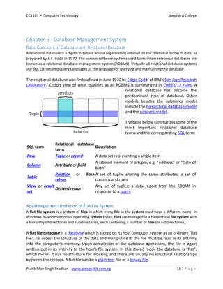 CC1101 – Computer Technology Shepherd College
Pratik Man Singh Pradhan | www.pmspratik.com.np 18 | P a g e
Chapter 5 - Database Management System
Basic Concepts of Database and Relational Database
A relational database is a digital database whose organization is based on the relational model of data, as
proposed by E.F. Codd in 1970. The various software systems used to maintain relational databases are
known as a relational database management system (RDBMS). Virtually all relational database systems
use SQL (Structured Query Language) as the language for querying and maintaining the database.
The relational database was first defined in June 1970 by Edgar Codd, of IBM's San Jose Research
Laboratory.] Codd's view of what qualifies as an RDBMS is summarized in Codd's 12 rules. A
relational database has become the
predominant type of database. Other
models besides the relational model
include the hierarchical database model
and the network model.
The table below summarizes some of the
most important relational database
terms and the corresponding SQL term:
SQL term
Relational database
term
Description
Row Tuple or record A data set representing a single item
Column Attribute or field
A labeled element of a tuple, e.g. "Address" or "Date of
birth"
Table
Relation or Base
relvar
A set of tuples sharing the same attributes; a set of
columns and rows
View or result
set
Derived relvar
Any set of tuples; a data report from the RDBMS in
response to a query
Advantages and Limitation of Flat File System
A flat file system is a system of files in which every file in the system must have a different name. In
Windows 95 and most other operating system today, files are managed in a hierarchical file system with
a hierarchy of directories and subdirectories, each containing a number of files (or subdirectories).
A flat file database is a database which is stored on its host computer system as an ordinary "flat
file". To access the structure of the data and manipulate it, the file must be read in its entirety
into the computer's memory. Upon completion of the database operations, the file is again
written out in its entirety to the host's file system. In this stored mode the database is "flat",
which means it has no structure for indexing and there are usually no structural relationships
between the records. A flat file can be a plain text file or a binary file.
 
