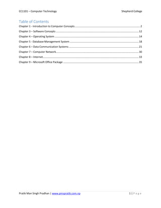 CC1101 – Computer Technology Shepherd College
Pratik Man Singh Pradhan | www.pmspratik.com.np 1 | P a g e
Table of Contents
Chapter 1 - Introduction to Computer Concepts..........................................................................................2
Chapter 3 – Software Concepts ..................................................................................................................12
Chapter 4 – Operating System....................................................................................................................14
Chapter 5 - Database Management System ...............................................................................................18
Chapter 6 – Data Communication Systems ................................................................................................21
Chapter 7 – Computer Network..................................................................................................................30
Chapter 8 – Internet....................................................................................................................................33
Chapter 9 – Microsoft Office Package ........................................................................................................35
 