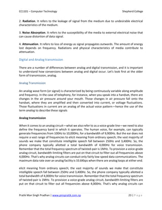 CC1101 – Computer Technology Shepherd College
Pratik Man Singh Pradhan | www.pmspratik.com.np 23 | P a g e
2. Radiation. It refers to the leakage of signal from the medium due to undesirable electrical
characteristics of the medium.
3. Noise Absorption. It refers to the susceptibility of the media to external electrical noise that
can cause distortion of data signal.
4. Attenuation. It refers to loss of energy as signal propagates outwards. The amount of energy
lost depends on frequency. Radiations and physical characteristics of media contribute to
attenuation.
Digital and Analog transmission
There are a number of differences between analog and digital transmission, and it is important
to understand how conversions between analog and digital occur. Let's look first at the older
form of transmission, analog.
Analog Transmission
An analog wave form (or signal) is characterized by being continuously variable along amplitude
and frequency. In the case of telephony, for instance, when you speak into a handset, there are
changes in the air pressure around your mouth. Those changes in air pressure fall onto the
handset, where they are amplified and then converted into current, or voltage fluctuations.
Those fluctuations in current are an analog of the actual voice pattern—hence the use of the
term analog to describe these signals
Analog transmission
When it comes to an analog circuit—what we also refer to as a voice-grade line—we need to also
define the frequency band in which it operates. The human voice, for example, can typically
generate frequencies from 100Hz to 10,000Hz, for a bandwidth of 9,900Hz. But the ear does not
require a vast range of frequencies to elicit meaning from ordinary speech; the vast majority of
sounds we make that constitute intelligible speech fall between 250Hz and 3,400Hz. So, the
phone company typically allotted a total bandwidth of 4,000Hz for voice transmission.
Remember that the total frequency spectrum of twisted-pair is 1MHz. To provision a voice-grade
analog circuit, bandwidth-limiting filters are put on that circuit to filter out all frequencies above
4,000Hz. That's why analog circuits can conduct only fairly low-speed data communications. The
maximum data rate over an analog facility is 33.6Kbps when there are analog loops at either end.
elicit meaning from ordinary speech; the vast majority of sounds we make that constitute
intelligible speech fall between 250Hz and 3,400Hz. So, the phone company typically allotted a
total bandwidth of 4,000Hz for voice transmission. Remember that the total frequency spectrum
of twisted-pair is 1MHz. To provision a voice-grade analog circuit, bandwidth-limiting filters are
put on that circuit to filter out all frequencies above 4,000Hz. That's why analog circuits can
 