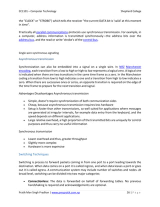 CC1101 – Computer Technology Shepherd College
Pratik Man Singh Pradhan | www.pmspratik.com.np 26 | P a g e
the "CLOCK" or "STROBE") which tells the receiver "the current DATA bit is 'valid' at this moment
in time".
Practically all parallel communications protocols use synchronous transmission. For example, in
a computer, address information is transmitted synchronously—the address bits over the
address bus, and the read or write 'strobe's of the control bus.
Single-wire synchronous signalling
Asynchronous transmission
Synchronization can also be embedded into a signal on a single wire. In NRZ Manchester
encoding, each transition from a low to high or high to low represents a logical zero. A logical one
is indicated when there are two transitions in the same time frame as a zero. In the Manchester
coding a transition from low to high indicates a one and a transition from high to low indicates a
zero. When there are successive ones or zeros, an opposite transition is required on the edge of
the time frame to prepare for the next transition.and signal.
Advantages Disadvantages Asynchronous transmission
 Simple, doesn't require synchronization of both communication sides
 Cheap, because asynchronous transmission requires less hardware
 Setup is faster than other transmissions, so well suited for applications where messages
are generated at irregular intervals, for example data entry from the keyboard, and the
speed depends on different applications.
 Large relative overhead, a high proportion of the transmitted bits are uniquely for control
purposes and thus carry no useful information
Synchronous transmission
 Lower overhead and thus, greater throughput
 Slightly more complex
 Hardware is more expensive
Switching Techniques
Switching is process to forward packets coming in from one port to a port leading towards the
destination. When data comes on a port it is called ingress, and when data leaves a port or goes
out it is called egress. A communication system may include number of switches and nodes. At
broad level, switching can be divided into two major categories:
 Connectionless: The data is forwarded on behalf of forwarding tables. No previous
handshaking is required and acknowledgements are optional.
 