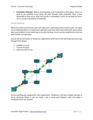 CC1101 – Computer Technology Shepherd College
Pratik Man Singh Pradhan | www.pmspratik.com.np 27 | P a g e
 Connection Oriented: Before switching data to be forwarded to destination, there is a
need to pre-establish circuit along the path between both endpoints. Data is then
forwarded on that circuit. After the transfer is completed, circuits can be kept for future
use or can be turned down immediately.
Circuit Switching
When two nodes communicate with each other over a dedicated communication path, it is called
circuit switching.There 'is a need of pre-specified route from which data will travels and no other
data is permitted.In circuit switching, to transfer the data, circuit must be established so that the
data transfer can take place.
Circuits can be permanent or temporary. Applications which use circuit switching may have to go
through three phases:
 Establish a circuit
 Transfer the data
 Disconnect the circuit
Circuit switching was designed for voice applications. Telephone is the best suitable example of
circuit switching. Before a user can make a call, a virtual path between caller and callee is
established over the network.
 