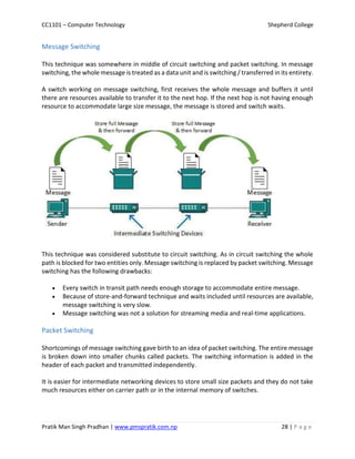 CC1101 – Computer Technology Shepherd College
Pratik Man Singh Pradhan | www.pmspratik.com.np 28 | P a g e
Message Switching
This technique was somewhere in middle of circuit switching and packet switching. In message
switching, the whole message is treated as a data unit and is switching / transferred in its entirety.
A switch working on message switching, first receives the whole message and buffers it until
there are resources available to transfer it to the next hop. If the next hop is not having enough
resource to accommodate large size message, the message is stored and switch waits.
This technique was considered substitute to circuit switching. As in circuit switching the whole
path is blocked for two entities only. Message switching is replaced by packet switching. Message
switching has the following drawbacks:
 Every switch in transit path needs enough storage to accommodate entire message.
 Because of store-and-forward technique and waits included until resources are available,
message switching is very slow.
 Message switching was not a solution for streaming media and real-time applications.
Packet Switching
Shortcomings of message switching gave birth to an idea of packet switching. The entire message
is broken down into smaller chunks called packets. The switching information is added in the
header of each packet and transmitted independently.
It is easier for intermediate networking devices to store small size packets and they do not take
much resources either on carrier path or in the internal memory of switches.
 