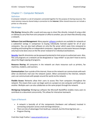 CC1101 – Computer Technology Shepherd College
Pratik Man Singh Pradhan | www.pmspratik.com.np 30 | P a g e
Chapter 7 – Computer Network
Definition
A computer network is a set of computers connected together for the purpose of sharing resources. The
most common resource shared today is connection to the Internet. Other shared resources can include a
printer or a file server.
Advantages
File Sharing: Networks offer a quick and easy way to share files directly. Instead of using a disk
or USB key to carry files from one computer or office to another, you can share files directly using
a network.
Software Cost and Management: Many popular software products are available for networks at
a substantial savings in comparison to buying individually licensed copied for all of your
computers. You can also load software on only the file server which saves time compared to
installing and tracking files on independent computers. Upgrades are also easier because changes
only have to be done once on the file server instead of on individual workstations.
Security: Specific directories can be password protected to limit access to authorized users. Also,
files and programs on a network can be designated as "copy inhibit" so you don’t have to worry
about the illegal copying of programs.
Resource Sharing: All computers in the network can share resources such as printers, fax
machines, modems, and scanners.
Communication: Even outside of the internet, those on the network can communicate with each
other via electronic mail over the network system. When connected to the internet, network
users can communicate with people around the world via the network.
Flexible Access: Networks allow their users to access files from computers throughout the
network. This means that a user can begin work on a project on one computer and finish up on
another. Multiple users can also collaborate on the same project through the network.
Workgroup Computing: Workgroup software like Microsoft BackOffice enables many users to
contribute to a document concurrently. This allows for interactive teamwork.
Types of Network
 A network is basically all of the components (hardware and software) involved in
connecting computers across small and large distances. ...
 There are lots of advantages from build up a network, but the three big facts are- ...
 Program Sharing.
 