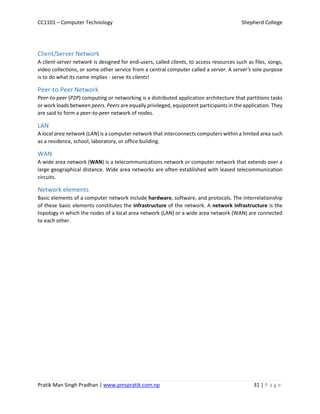 CC1101 – Computer Technology Shepherd College
Pratik Man Singh Pradhan | www.pmspratik.com.np 31 | P a g e
Client/Server Network
A client-server network is designed for end-users, called clients, to access resources such as files, songs,
video collections, or some other service from a central computer called a server. A server's sole purpose
is to do what its name implies - serve its clients!
Peer-to-Peer Network
Peer-to-peer (P2P) computing or networking is a distributed application architecture that partitions tasks
or work loads between peers. Peers are equally privileged, equipotent participants in the application. They
are said to form a peer-to-peer network of nodes.
LAN
A local area network (LAN) is a computer network that interconnects computers within a limited area such
as a residence, school, laboratory, or office building.
WAN
A wide area network (WAN) is a telecommunications network or computer network that extends over a
large geographical distance. Wide area networks are often established with leased telecommunication
circuits.
Network elements
Basic elements of a computer network include hardware, software, and protocols. The interrelationship
of these basic elements constitutes the infrastructure of the network. A network infrastructure is the
topology in which the nodes of a local area network (LAN) or a wide area network (WAN) are connected
to each other.
 