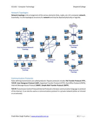 CC1101 – Computer Technology Shepherd College
Pratik Man Singh Pradhan | www.pmspratik.com.np 32 | P a g e
Network Topologies
Network topology is the arrangement of the various elements (links, nodes, etc.) of a computer network.
Essentially, it is the topological structure of a network and may be depicted physically or logically.
Communication Protocols
Rules defining transmissions are called protocols. Popular protocols include: File Transfer Protocol (FTP),
TCP/IP, User Datagram Protocol (UDP), Hypertext Transfer Protocol (HTTP), Post Office Protocol (POP3),
Internet Message Access Protocol (IMAP), Simple Mail Transfer Protocol (SMTP).
TCP/IP (Transmission Control Protocol/Internet Protocol) is the basic communication language or protocol
of the Internet. It can also be used as a communications protocol in a private network (either an intranet
or an extranet).
 