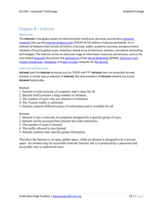 CC1101 – Computer Technology Shepherd College
Pratik Man Singh Pradhan | www.pmspratik.com.np 33 | P a g e
Chapter 8 – Internet
Definition
The Internet is the global system of interconnected mainframe, personal, and wireless computer
networks that use the Internet protocol suite (TCP/IP) to link billions of devices worldwide. It is a
network of networks that consists of millions of private, public, academic, business, and government
networks of local to global scope, linked by a broad array of electronic, wireless, and optical networking
technologies. The Internet carries an extensive range of information resources and services, such as the
inter-linked hypertext documents and applications of the World Wide Web (WWW), electronic mail,
Usenet newsgroups, telephony, and peer-to-peer networks for file sharing.
Internet and Intranet
Intranet uses the internet protocols such as TCP/IP and FTP. Intranet sites are accessible via web
browser in similar way as websites in internet. But only members of Intranet network can access
intranet hosted sites.
Internet
1. Internet is wide network of computers and is open for all.
2. Internet itself contains a large number of intranets.
3. The number of users who use internet is Unlimited.
4. The Visitors traffic is unlimited.
5. Internet contains different source of information and is available for all.
Intranet
1. Intranet is also a network of computers designed for a specific group of users.
2. Intranet can be accessed from Internet but with restrictions.
3. The number of users is limited.
4. The traffic allowed is also limited.
5. Intranet contains only specific group information.
Therefore the Internet is an open, public space, while an intranet is designed to be a private
space. An intranet may be accessible from the Internet, but it is protected by a password and
accessible only to authorized users.
 