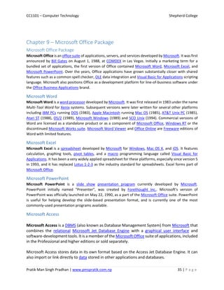 CC1101 – Computer Technology Shepherd College
Pratik Man Singh Pradhan | www.pmspratik.com.np 35 | P a g e
Chapter 9 – Microsoft Office Package
Microsoft Office Package
Microsoft Office is an office suite of applications, servers, and services developed by Microsoft. It was first
announced by Bill Gates on August 1, 1988, at COMDEX in Las Vegas. Initially a marketing term for a
bundled set of applications, the first version of Office contained Microsoft Word, Microsoft Excel, and
Microsoft PowerPoint. Over the years, Office applications have grown substantially closer with shared
features such as a common spell checker, OLE data integration and Visual Basic for Applications scripting
language. Microsoft also positions Office as a development platform for line-of-business software under
the Office Business Applications brand.
Microsoft Word
Microsoft Word is a word processor developed by Microsoft. It was first released in 1983 under the name
Multi-Tool Word for Xenix systems. Subsequent versions were later written for several other platforms
including IBM PCs running DOS (1983), Apple Macintosh running Mac OS (1985), AT&T Unix PC (1985),
Atari ST (1988), OS/2 (1989), Microsoft Windows (1989) and SCO Unix (1994). Commercial versions of
Word are licensed as a standalone product or as a component of Microsoft Office, Windows RT or the
discontinued Microsoft Works suite. Microsoft Word Viewer and Office Online are Freeware editions of
Word with limited features.
Microsoft Excel
Microsoft Excel is a spreadsheet developed by Microsoft for Windows, Mac OS X, and iOS. It features
calculation, graphing tools, pivot tables, and a macro programming language called Visual Basic for
Applications. It has been a very widely applied spreadsheet for these platforms, especially since version 5
in 1993, and it has replaced Lotus 1-2-3 as the industry standard for spreadsheets. Excel forms part of
Microsoft Office.
Microsoft PowerPoint
Microsoft PowerPoint is a slide show presentation program currently developed by Microsoft.
PowerPoint initially named "Presenter", was created by Forethought Inc.. Microsoft's version of
PowerPoint was officially launched on May 22, 1990, as a part of the Microsoft Office suite. PowerPoint
is useful for helping develop the slide-based presentation format, and is currently one of the most
commonly-used presentation programs available.
Microsoft Access
Microsoft Access is a DBMS (also known as Database Management System) from Microsoft that
combines the relational Microsoft Jet Database Engine with a graphical user interface and
software-development tools. It is a member of the Microsoft Office suite of applications, included
in the Professional and higher editions or sold separately.
Microsoft Access stores data in its own format based on the Access Jet Database Engine. It can
also import or link directly to data stored in other applications and databases.
 