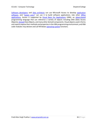 CC1101 – Computer Technology Shepherd College
Pratik Man Singh Pradhan | www.pmspratik.com.np 36 | P a g e
Software developers and data architects can use Microsoft Access to develop application
software, and "power users" can use it to build software applications. Like other Office
applications, Access is supported by Visual Basic for Applications (VBA), an object-based
programming language that can reference a variety of objects including DAO (Data Access
Objects), ActiveX Data Objects, and many other ActiveX components. Visual objects used in forms
and reports expose their methods and properties in the VBA programming environment, and VBA
code modules may declare and call Windows operating-system functions.
 