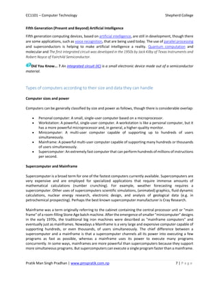 CC1101 – Computer Technology Shepherd College
Pratik Man Singh Pradhan | www.pmspratik.com.np 7 | P a g e
Fifth Generation (Present and Beyond) Artificial Intelligence
Fifth generation computing devices, based on artificial intelligence, are still in development, though there
are some applications, such as voice recognition, that are being used today. The use of parallel processing
and superconductors is helping to make artificial intelligence a reality. Quantum computation and
molecular and The first integrated circuit was developed in the 1950s by Jack Kilby of Texas Instruments and
Robert Noyce of Fairchild Semiconductor.
Did You Know... ? An integrated circuit (IC) is a small electronic device made out of a semiconductor
material.
Types of computers according to their size and data they can handle
Computer sizes and power
Computers can be generally classified by size and power as follows, though there is considerable overlap:
 Personal computer: A small, single-user computer based on a microprocessor.
 Workstation: A powerful, single-user computer. A workstation is like a personal computer, but it
has a more powerful microprocessor and, in general, a higher-quality monitor.
 Minicomputer: A multi-user computer capable of supporting up to hundreds of users
simultaneously.
 Mainframe: A powerful multi-user computer capable of supporting many hundreds or thousands
of users simultaneously.
 Supercomputer: An extremely fast computer that can perform hundreds of millions of instructions
per second.
Supercomputer and Mainframe
Supercomputer is a broad term for one of the fastest computers currently available. Supercomputers are
very expensive and are employed for specialized applications that require immense amounts of
mathematical calculations (number crunching). For example, weather forecasting requires a
supercomputer. Other uses of supercomputers scientific simulations, (animated) graphics, fluid dynamic
calculations, nuclear energy research, electronic design, and analysis of geological data (e.g. in
petrochemical prospecting). Perhaps the best known supercomputer manufacturer is Cray Research.
Mainframe was a term originally referring to the cabinet containing the central processor unit or "main
frame" of a room-filling Stone Age batch machine. After the emergence of smaller "minicomputer" designs
in the early 1970s, the traditional big iron machines were described as "mainframe computers" and
eventually just as mainframes. Nowadays a Mainframe is a very large and expensive computer capable of
supporting hundreds, or even thousands, of users simultaneously. The chief difference between a
supercomputer and a mainframe is that a supercomputer channels all its power into executing a few
programs as fast as possible, whereas a mainframe uses its power to execute many programs
concurrently. In some ways, mainframes are more powerful than supercomputers because they support
more simultaneous programs. But supercomputers can execute a single program faster than a mainframe.
 