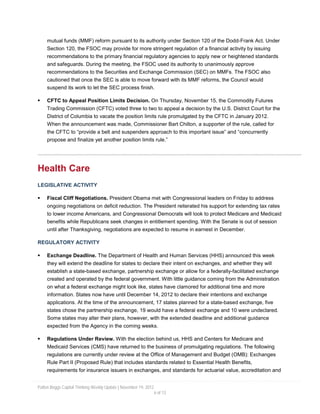 mutual funds (MMF) reform pursuant to its authority under Section 120 of the Dodd-Frank Act. Under
     Section 120, the FSOC may provide for more stringent regulation of a financial activity by issuing
     recommendations to the primary financial regulatory agencies to apply new or heightened standards
     and safeguards. During the meeting, the FSOC used its authority to unanimously approve
     recommendations to the Securities and Exchange Commission (SEC) on MMFs. The FSOC also
     cautioned that once the SEC is able to move forward with its MMF reforms, the Council would
     suspend its work to let the SEC process finish.

    CFTC to Appeal Position Limits Decision. On Thursday, November 15, the Commodity Futures
     Trading Commission (CFTC) voted three to two to appeal a decision by the U.S. District Court for the
     District of Columbia to vacate the position limits rule promulgated by the CFTC in January 2012.
     When the announcement was made, Commissioner Bart Chilton, a supporter of the rule, called for
     the CFTC to “provide a belt and suspenders approach to this important issue” and “concurrently
     propose and finalize yet another position limits rule.”




Health Care
LEGISLATIVE ACTIVITY

    Fiscal Cliff Negotiations. President Obama met with Congressional leaders on Friday to address
     ongoing negotiations on deficit reduction. The President reiterated his support for extending tax rates
     to lower income Americans, and Congressional Democrats will look to protect Medicare and Medicaid
     benefits while Republicans seek changes in entitlement spending. With the Senate is out of session
     until after Thanksgiving, negotiations are expected to resume in earnest in December.

REGULATORY ACTIVITY

    Exchange Deadline. The Department of Health and Human Services (HHS) announced this week
     they will extend the deadline for states to declare their intent on exchanges, and whether they will
     establish a state-based exchange, partnership exchange or allow for a federally-facilitated exchange
     created and operated by the federal government. With little guidance coming from the Administration
     on what a federal exchange might look like, states have clamored for additional time and more
     information. States now have until December 14, 2012 to declare their intentions and exchange
     applications. At the time of the announcement, 17 states planned for a state-based exchange, five
     states chose the partnership exchange, 19 would have a federal exchange and 10 were undeclared.
     Some states may alter their plans, however, with the extended deadline and additional guidance
     expected from the Agency in the coming weeks.

    Regulations Under Review. With the election behind us, HHS and Centers for Medicare and
     Medicaid Services (CMS) have returned to the business of promulgating regulations. The following
     regulations are currently under review at the Office of Management and Budget (OMB): Exchanges
     Rule Part II (Proposed Rule) that includes standards related to Essential Health Benefits,
     requirements for insurance issuers in exchanges, and standards for actuarial value, accreditation and


Patton Boggs Capital Thinking Weekly Update | November 19, 2012
                                                                  6 of 13
 