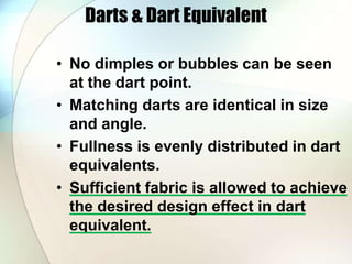 Darts & Dart Equivalent 
• No dimples or bubbles can be seen 
at the dart point. 
• Matching darts are identical in size 
and angle. 
• Fullness is evenly distributed in dart 
equivalents. 
• Sufficient fabric is allowed to achieve 
the desired design effect in dart 
equivalent. 
 