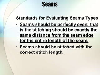 Seams 
Standards for Evaluating Seams Types 
• Seams should be perfectly even; that 
is the stitching should be exactly the 
same distance from the seam edge 
for the entire length of the seam. 
• Seams should be stitched with the 
correct stitch length. 
 