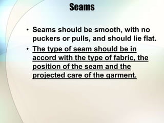Seams 
• Seams should be smooth, with no 
puckers or pulls, and should lie flat. 
• The type of seam should be in 
accord with the type of fabric, the 
position of the seam and the 
projected care of the garment. 
 